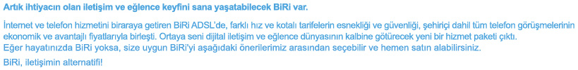 Art�k ihtiyac�n olan ileti�im ve e�lence keyfini sana ya�atabilecek BiRi var.�nternet ve telefon hizmetini biraraya getiren BiRi ADSL'de, farkl� h�z ve kotal� tarifelerin esnekli�i ve g�venli�i, �ehiri�i dahil t�m telefon g�r��melerinin ekonomik ve avantajl� fiyatlar�yla birle�ti. Ortaya seni dijital ileti�im ve e�lence d�nyas�n�n kalbine g�t�recek yeni bir hizmet paketi ��kt�. E�er hayat�n�zda BiRi yoksa, size uygun BiRi'yi a�a��daki �nerilerimiz aras�ndan se�ebilir ve hemen sat�n alabilirsiniz.
